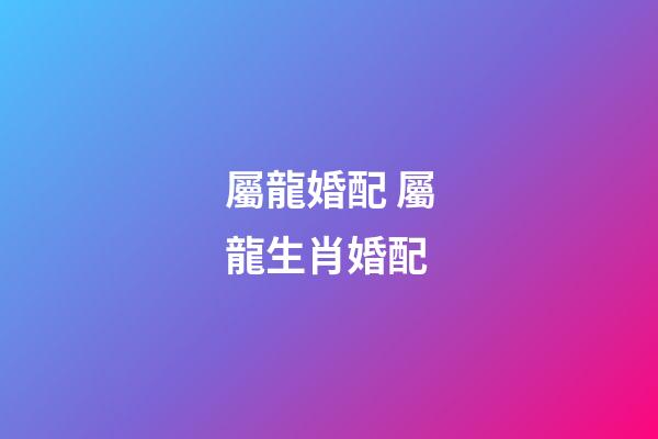 屬龍婚配 屬龍生肖婚配